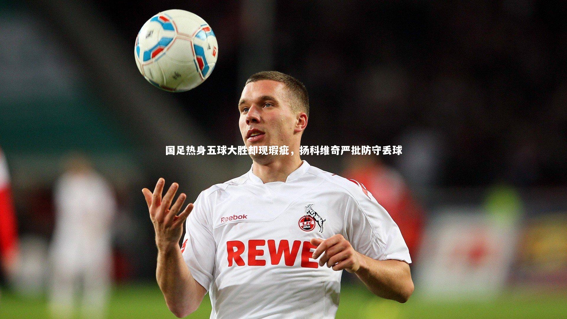 国足热身五球大胜却现瑕疵,扬科维奇严批防守丢球